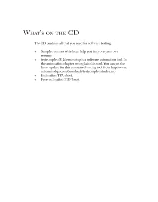 What’s on the CD
The CD contains all that you need for software testing:
n

n

n
n

S
 ample resumes which can help you improve your own
resume.
t
 estcomplete512demo setup is a software automation tool. In
the automation chapter we explain this tool. You can get the
latest update for this automated testing tool from http://www.
automatedqa.com/downloads/testcomplete/index.asp
Estimation TPA sheet.
Free estimation PDF book.

 