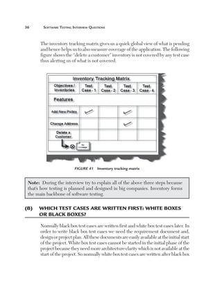 36	

Software Testing Interview Questions

The inventory tracking matrix gives us a quick global view of what is pending
and hence helps us to also measure coverage of the application. The following
figure shows the “delete a customer” inventory is not covered by any test case
thus alerting us of what is not covered.

Figure 41  Inventory tracking matrix

Note:  During the interview try to explain all of the above three steps because
that’s how testing is planned and designed in big companies. Inventory forms
the main backbone of software testing.

(B)	 Which test cases are written first: white boxes
or black boxes?
Normally black box test cases are written first and white box test cases later. In
order to write black box test cases we need the requirement document and,
design or project plan. All these documents are easily available at the initial start
of the project. White box test cases cannot be started in the initial phase of the
project because they need more architecture clarity which is not available at the
start of the project. So normally white box test cases are written after black box

 