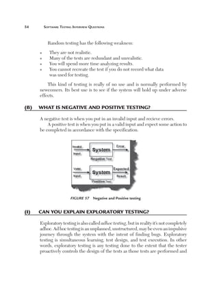 54	

Software Testing Interview Questions

Random testing has the following weakness:
n
n
n
n

They are not realistic.
Many of the tests are redundant and unrealistic.
You will spend more time analyzing results.
Y
 ou cannot recreate the test if you do not record what data
was used for testing.

This kind of testing is really of no use and is normally performed by
newcomers. Its best use is to see if the system will hold up under adverse
effects.

(B)	 What is negative and positive testing?
A negative test is when you put in an invalid input and recieve errors.
A positive test is when you put in a valid input and expect some action to
be completed in accordance with the specification.

Figure 57  Negative and Positive testing

(I)	

Can you explain exploratory testing?
Exploratory testing is also called adhoc testing, but in reality it’s not completely
adhoc. Ad hoc testing is an unplanned, unstructured, may be even an impulsive
journey through the system with the intent of finding bugs. Exploratory
testing is simultaneous learning, test design, and test execution. In other
words, exploratory testing is any testing done to the extent that the tester
proactively controls the design of the tests as those tests are performed and

 