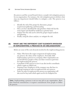 62	

Software Testing Interview Questions

the process and the second branch shows a sample risk mitigation process
for an organization. For instance, the risk mitigation process defines what
step any department should follow to mitigate a risk. The process is as
follows:
n

n

n

n

(I)	

I
 dentify the risk of the project by discussion, proper
requirement gathering, and forecasting.
O
 nce you have identified the risk prioritize which risk has the
most impact and should be tackled on a priority basis.
A
 nalyze how the risk can be solved by proper impact analysis
and planning.
Finally, using the above analysis, we mitigate the risk.

W
 hat are the different cost elements involved	
in implementing a process in an organization?
Below are some of the cost elements involved in the implementing process:
n

n

n

n

S
 alary: This forms the major component of implementing
any process, the salary of the employees. Normally while
implementing a process in a company either organization can
recruit full-time people or they can share resources part-time
for implementing the process.
C
 onsultant: If the process is new it can also involve consultants
which is again an added cost.
T
 raining Costs: Employees of the company may also have to
undergo training in order to implement the new process.
T
 ools: In order to implement the process an organization will
also need to buy tools which again need to be budgeted for.

Note:  Implementing a process is not an easy job in any organization. More
than financial commitment, it requires commitment from people to follow
the process.

 