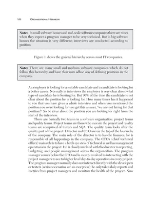 viii	

Organizational Hierarchy

Note:  In small software houses and mid-scale software companies there are times
when they expect a program manager to be very technical. But in big software
houses the situation is very different; interviews are conducted according to
position.
Figure 1 shows the general hierarchy across most IT companies.
Note:  There are many small and medium software companies which do not
follow this hierarchy and have their own adhoc way of defining positions in the
company.
An employer is looking for a suitable candidate and a candidate is looking for
a better career. Normally in interviews the employer is very clear about what
type of candidate he is looking for. But 90% of the time the candidate is not
clear about the position he is looking for. How many times has it happened
to you that you have given a whole interview and when you mentioned the
position you were looking for you get this answer, “we are not hiring for that
position?” So be clear about the position you are looking for right from the
start of the interview.
There are basically two teams in a software organization: project teams
and quality teams. Project teams are those who execute the project and quality
teams are comprised of testers and SQA. The quality team looks after the
quality part of the project. Director and CTO are on the top of the hierarchy
of the company. The main role of the director is to handle finances; he is
responsible of all happenings in the company. The CTO’s (chief technical
officer) main role is to have a bird’s eye view of technical as well as management
operations in the project. He is closely involved with the director in reporting,
budgeting, and people management across the organization. The program
manager comes below the CTO and is mostly involved in interacting with the
project managers to see to higher level day-to-day operations in every project.
The program manager normally does not interact directly with the developers
or testers (serious scenarios are an exception); he only takes daily reports and
metrics from project managers and monitors the health of the project. Now

 