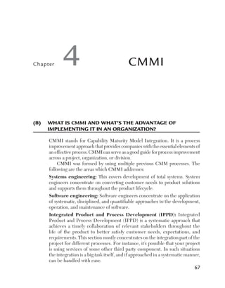 Chapter

4

CMMI

(B)	  hat is CMMI and what’s the advantage of 	
W
implementing it in an organization?
CMMI stands for Capability Maturity Model Integration. It is a process
improvement approach that provides companies with the essential elements of
an effective process. CMMI can serve as a good guide for process improvement
across a project, organization, or division.
CMMI was formed by using multiple previous CMM processes. The
following are the areas which CMMI addresses:
Systems engineering: This covers development of total systems. System
engineers concentrate on converting customer needs to product solutions
and supports them throughout the product lifecycle.
Software engineering: Software engineers concentrate on the application
of systematic, disciplined, and quantifiable approaches to the development,
operation, and maintenance of software.
Integrated Product and Process Development (IPPD): Integrated
Product and Process Development (IPPD) is a systematic approach that
achieves a timely collaboration of relevant stakeholders throughout the
life of the product to better satisfy customer needs, expectations, and
requirements. This section mostly concentrates on the integration part of the
project for different processes. For instance, it’s possible that your project
is using services of some other third party component. In such situations
the integration is a big task itself, and if approached in a systematic manner,
can be handled with ease.

67

 