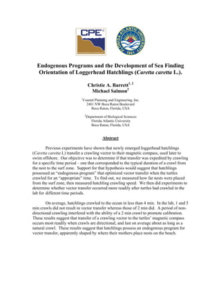 Endogenous Programs and the Development of Sea Finding
Orientation of Loggerhead Hatchlings (Caretta caretta L.).
Christie A. Barrett1, 2
Michael Salmon2
1
Coastal Planning and Engineering, Inc.
2481 NW Boca Raton Boulevard
Boca Raton, Florida, USA
2
Department of Biological Sciences
Florida Atlantic University
Boca Raton, Florida, USA
Abstract
Previous experiments have shown that newly emerged loggerhead hatchlings
(Caretta caretta L) transfer a crawling vector to their magnetic compass, used later to
swim offshore. Our objective was to determine if that transfer was expedited by crawling
for a specific time period – one that corresponded to the typical duration of a crawl from
the nest to the surf zone. Support for that hypothesis would suggest that hatchlings
possessed an “endogenous program” that optimized vector transfer when the turtles
crawled for an “appropriate” time. To find out, we measured how far nests were placed
from the surf zone, then measured hatchling crawling speed. We then did experiments to
determine whether vector transfer occurred more readily after turtles had crawled in the
lab for different time periods.
On average, hatchlings crawled to the ocean in less than 4 min. In the lab, 1 and 5
min crawls did not result in vector transfer whereas those of 2 min did. A period of non-
directional crawling interfered with the ability of a 2 min crawl to promote calibration.
These results suggest that transfer of a crawling vector to the turtles’ magnetic compass
occurs most readily when crawls are directional, and last on average about as long as a
natural crawl. These results suggest that hatchlings possess an endogenous program for
vector transfer, apparently shaped by where their mothers place nests on the beach.
 