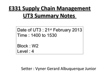 E331 Supply Chain Management
     UT3 Summary Notes

  Date of UT3 : 21st February 2013
  Time : 1400 to 1530

  Block : W2
  Level : 4


    Setter : Vyner Gerard Albuquerque Junior
 