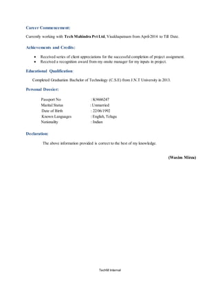 TechM Internal
Career Commencement:
Currently working with Tech Mahindra Pvt Ltd, Visakhapatnam from April-2014 to Till Date.
Achievements and Credits:
 Received series of client appreciations for the successful completion of project assignment.
 Received a recognition award from my onsite manager for my inputs in project.
Educational Qualification:
Completed Graduation Bachelor of Technology (C.S.E) from J.N.T University in 2013.
Personal Dossier:
Passport No : K9446247
Marital Status : Unmarried
Date of Birth : 22/06/1992
Known Languages : English, Telugu
Nationality : Indian
Declaration:
The above information provided is correct to the best of my knowledge.
(Wasim Mirza)
 