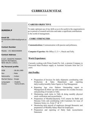 CURRICULUM VITAE
CAREER OBJECTIVE
To make optimum use of my skills so as to be useful to the organization to
go in pursuit of research activities and make a significant contributions
to the world of management.
CORE STRENGTHS
Communications: Communication with passion and politeness.
Computer Expertise: Ms Office, C, C++, Oracle and Tally.
Work Experience:
Currently working with Primo Foods Pvt. Ltd., a premier Company in
Processed Meat Products supply as Assistant Accounts from last 2.6
years.
Job Profile:
 Preparation of Invoices for daily shipments coordinating with
Production & Sales Department and reporting
daily/weekly/monthly Sales Figures to Top Management.
 Reporting Age wise Debtors Outstanding report to
Management & follow up with customers for overdue Invoices
and punching of receipts in Tally.
 Maintaining stock items in Tally & doing monthly physical
stock verification and reconciliation.
 Preparation of Monthly/Quarterly VAT returns for Delhi and
Haryana Units and coordinating with Customers for issue of
Statutory forms viz., Form ‘F’ & ‘C’.
 Monitoring daily payroll of employees through Biometric and
preparation of Monthly Salary Sheet for Employees.
 Preparation and reporting of Daily bank reconciliation
Statement.
SURESH.P
Email ID
Sureshdelhi1989mba@gmail.co
m
Contact Number
Mobile: +91-8826390899
Contact Address
E-227, SHASTRI MARKET,
SOUTH MOTIBAGH,
NEW DELHI-110021.
My Personal profile
DOB : 28.08.1989
Sex : Male
Nationality : Indian
Marital Status : Single
Languages : English,
Known Tamil,Hindhi.
 