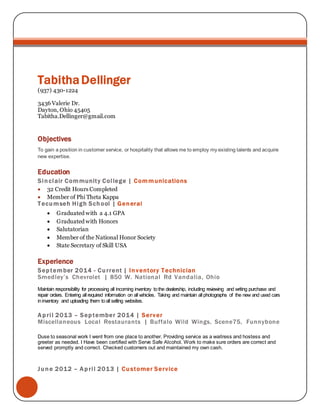TabithaDellinger
(937) 430-1224
3436 Valerie Dr.
Dayton, Ohio 45405
Tabitha.Dellinger@gmail.com
Objectives
To gain a position in customer service, or hospitality that allows me to employ my existing talents and acquire
new expertise.
Education
Sinclair Community College | Communications
 32 Credit Hours Completed
 Member of Phi Theta Kappa
Tecumseh High School | General
 Graduated with a 4.1 GPA
 Graduated with Honors
 Salutatorian
 Member of the National Honor Society
 State Secretary of Skill USA
Experience
September 2014 - Current | Inventory Technician
Smedley’s Chevrolet | 850 W. National Rd Vandalia, Ohio
Maintain responsibility for processing all incoming inventory tothe dealership, including reviewing and writing purchase and
repair orders. Entering all required information on all vehicles. Taking and maintain all photographs of the new and used cars
ininventory and uploading them toall selling websites.
April 2013 – September 2014 | Server
Miscellaneous Local Restaurants | Buffalo Wild Wings, Scene75, Funnybone
Duse to seasonal work I went from one place to another. Providing service as a waitress and hostess and
greeter as needed. I Have been certified with Serve Safe Alcohol. Work to make sure orders are correct and
served promptly and correct. Checked customers out and maintained my own cash.
June 2012 – April 2013 | Customer Service
 