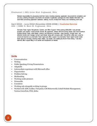 2
Checksmart | 801 Union Blvd. Englewood, Ohio
Maintain responsibility for processing short term loans, including reviewing application documents for completion and
accuracy; entering all required documents are included inapplication package and enter detailed information into
automated processing application database; verifying income, employment history; and maintaining store vault.
April 2010 – June 2012 (November 2006-2008) | Customer Service
AAA | 6580 N. Main St. Englewood, Ohio
Domestic Travel Agent, Receptionist, Cashier, and Office Support. While working 2006-2008 I was primarily
reception and cashier. I would answer phones, file paperwork, interact withall incoming clients, load Visa/ American
Express Money Cards, order foreign currency and disburse tomembers, keep inventory of travel store, sell
attraction tickets,and manage myown cashdrawer along with company safe. I thenleft for alittle over ayear for
school and returned as aDomestic Travel Agent and office support. AsaDomestic Travel Agent I would create
travel plans for members. Booking Hotel, Airfare, Car rentals, and creating trip tiksfor those driving. I was also
deemed office support filling in as cashier and receptionist as needed.
Skills
 Communication
 Writing
 Public Speaking/Giving Presentations
 Adaptable
 Intermediate experience with Microsoft office
 Organization
 Problem Solving
 Multitasking
 Working under pressure
 Personable
 Consistent
 Working solo alongside working in groups
 Worked with ADP, Galileo, Viewpoint, GM Motorworld, Cobalt Website Management,
Various IntraNets, POS, Aloha
 
