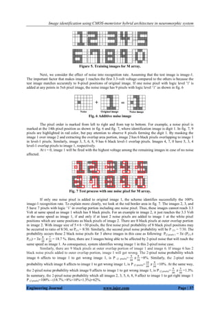 Image identification using CMOS-memristor hybrid architecture in neuromorphic system
Engineering Journal www.iajer.com Page | 37
Figure 5. Training images for M array.
Next, we consider the effect of noise into recognition rate. Assuming that the test image is image-1.
The important factor that makes image 1 reaches the first 3.3-volt voltage compared to the others is because the
test image matches accurately to 8-pixel positions of original image. If one noise pixel with logic level '1' is
added at any points in 5x6 pixel image, the noise image has 9 pixels with logic level ‘1’ as shown in fig. 6
Fig. 6 Additive noise image
The pixel order is marked from left to right and from top to bottom. For example, a noise pixel is
marked at the 14th pixel position as shown in fig. 6 and fig. 7, where identification image is digit 1. In fig. 7, 9
pixels are highlighted in red color, but pay attention to observe 8 pixels forming the digit 1. By masking the
image 1 over image 2 and extracting the overlap area portion, image 2 has 6 black pixels overlapping to image 1
in level-1 pixels. Similarly, image 3, 5, 6, 8, 9 has 6 black level-1 overlap pixels. Images 4, 7, 0 have 5, 3, 4
level-1 overlap pixels to image 1, respectively.
At t = 0, image 1 will be fired with the highest voltage among the remaining images in case of no noise
affected.
Fig. 7 Test process with one noise pixel for M array.
If only one noise pixel is added to original image 1, the scheme identifies successfully the 100%
image-1 recognition rate. To explain more clearly, we look at the red border area in fig. 7. The images 2, 3, and
5 have 7 pixels with logic ‘1’ in overlap portion including one noise pixel. Thus, these images cannot reach 3.3
Volt at same speed as image 1 which has 8 black pixels. For an example in image 2, it just reaches the 3.3 Volt
at the same speed as image 1, if and only if at least 2 noise pixels are added to image 1 at the white pixel
positions which are same positions as black pixels of image 2. There are 8 black pixels at outer overlap portion
in image 2. With image size of 56 =30 pixels, the first noise pixel probability of 8 black pixel positions may
be occurred to ratio of 8/30, so P(1) = 8/30. Similarly, the second pixel noise probability will be P (2) = 7/30. The
probability occurs these 2 black noise pixels for 3 above images in this case as following: P(2 pixels ) = (P(1)
P(2)) = = 18.7 %. Here, there are 3 images being able to be affected by 2-pixel noise that will reach the
same speed as image 1. As consequence, system identifies wrong image 1 in this 2-pixel noise case.
Similarly, there are 9 black pixels at outer overlap portion of image 1 and image 6. If image 6 has 2
black noise pixels added to outer overlap portion, image 1 will get wrong. The 2-pixel noise probability which
image 6 affects to image 1 to get wrong image 1, is P (2 pixels)= =8%. Similarly, the 2-pixel noise
probability which image 8 affects to image 1 to get wrong image 1, is P (2 pixels)= =10%. At the same way,
the 2-pixel noise probability which image 9 affects to image 1 to get wrong image 1, is P (2 pixels)= =1.3%.
In summary, the 2-pixel noise probability which all images 2, 3, 5, 6, 8, 9 affect to image 1 to get right image 1
P (2 pixels)=100% - (18.7%.+8%+10%+1.3%)=62%.
 