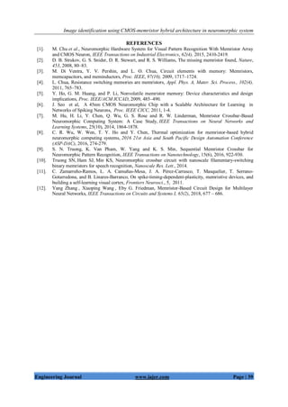 Image identification using CMOS-memristor hybrid architecture in neuromorphic system
Engineering Journal www.iajer.com Page | 39
REFERENCES
[1]. M. Chu et al., Neuromorphic Hardware System for Visual Pattern Recognition With Memristor Array
and CMOS Neuron, IEEE Transactions on Industrial Electronics, 62(4), 2015, 2410-2419.
[2]. D. B. Strukov, G. S. Snider, D. R. Stewart, and R. S. Williams, The missing memristor found, Nature,
453, 2008, 80–83.
[3]. M. Di Ventra, Y. V. Pershin, and L. O. Chua, Circuit elements with memory: Memristors,
memcapacitors, and meminductors, Proc. IEEE, 97(10), 2009, 1717–1724.
[4]. L. Chua, Resistance switching memories are memristors, Appl. Phys. A, Mater. Sci. Process., 102(4),
2011, 765–783.
[5]. Y. Ho, G. M. Huang, and P. Li, Nonvolatile memristor memory: Device characteristics and design
implications, Proc. IEEE/ACM ICCAD, 2009, 485–490.
[6]. J. Seo et al, A 45nm CMOS Neuromorphic Chip with a Scalable Architecture for Learning in
Networks of Spiking Neurons, Proc. IEEE CICC, 2011, 1-4.
[7]. M. Hu, H. Li, Y. Chen, Q. Wu, G. S. Rose and R. W. Linderman, Memristor Crossbar-Based
Neuromorphic Computing System: A Case Study, IEEE Transactions on Neural Networks and
Learning Systems, 25(10), 2014, 1864-1878.
[8]. C. R. Wu, W. Wen, T. Y. Ho and Y. Chen, Thermal optimization for memristor-based hybrid
neuromorphic computing systems, 2016 21st Asia and South Pacific Design Automation Conference
(ASP-DAC), 2016, 274-279.
[9]. S. N. Truong, K. Van Pham, W. Yang and K. S. Min, Sequential Memristor Crossbar for
Neuromorphic Pattern Recognition, IEEE Transactions on Nanotechnology, 15(6), 2016, 922-930.
[10]. Truong SN, Ham SJ, Min KS, Neuromorphic crossbar circuit with nanoscale filamentary-switching
binary memristors for speech recognition, Nanoscale Res. Lett., 2014.
[11]. C. Zamarreño-Ramos, L. A. Camuñas-Mesa, J. A. Pérez-Carrasco, T. Masquelier, T. Serrano-
Gotarredona, and B. Linares-Barranco, On spike-timing-dependent-plasticity, memristive devices, and
building a self-learning visual cortex, Frontiers Neurosci., 5, 2011.
[12]. Yang Zhang , Xiaoping Wang , Eby G. Friedman, Memristor-Based Circuit Design for Multilayer
Neural Networks, IEEE Transactions on Circuits and Systems I, 65(2), 2018, 677 – 686.
 