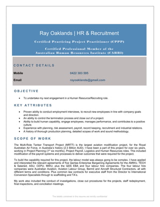 Ray Oaklands | HR & Recruitment
Certified Practicing Project Practitioner (CPPP)
Certified Professional Member of the
Australian Human Resources Institute (CAHRI)
C O N T A C T D E T A I L S
Mobile 0422 383 595
Email rayoaklands@gmail.com
O B J E C T I V E
• To undertake my next engagement in a Human Resource/Recruiting role.
K E Y A T T R I B U T E S
• Proven ability to conduct employment interviews, to recruit new employees in line with company goals
and direction.
• An ability to control the termination process and close out of a project.
• Ability to build human capability, engage employees, manages performance, and contributes to a positive
culture.
• Experience with planning, risk assessment, payroll, record keeping, recruitment and industrial relations.
• A history of thorough production planning, detailed scopes of work and sound methodology.
S C O P E O F W O R K
The Multi-Role Tanker Transport Project (MRTT) is the largest aviation modification project, for the Royal
Australian Air Force, in Australia’s history (2.3 Billion AUD). I have been a part of this project for over six years,
working in Project Planning (1st
six months), Project Payroll, Logistics and Human Resources roles. This included
modification of the payroll systems and processes to deliver outcomes that were required for the project.
To build the capability required for this project, the labour model was always going to be complex. I have applied
and interpreted the relevant agreements of five Qantas Enterprise Bargaining Agreements for the AMWU, TECH
& Salaried, ASU, CEPU, MWU, plus the QDS EBA and four labour hire companies. The four labour hire
companies were Australian Aviation, Aviation Labour Group, Bermil and Aircraft Structural Contractors, all with
different terms and conditions. Plus common law contracts for executive staff from the Director to International
Conversion Specialists through to scaffolding and TA’s.
My work also included the conduct of investigations, close out procedures for the projects, staff redeployment,
final inspections, and conciliation meetings.
The details contained in this resume are strictly confidential
 