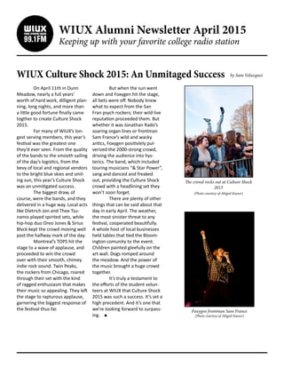 WIUX Alumni Newsletter April 2015
Keeping up with your favorite college radio station
WIUX Culture Shock 2015: An Unmitaged Success
	 On April 11th in Dunn
Meadow, nearly a full years’
worth of hard work, dilligent plan-
ning, long nights, and more than
a little good fortune finally came
togther to create Culture Shock
2015.
	 For many of WIUX’s lon-
gest serving members, this year’s
festival was the greatest one
they’d ever seen. From the quality
of the bands to the smooth sailing
of the day’s logistics, from the
bevy of local and regional vendors
to the bright blue skies and smil-
ing sun, this year’s Culture Shock
was an unmitigated success.
	 The biggest draw, of
course, were the bands, and they
delivered in a huge way. Local acts
like Dietrich Jon and Thee Tsu-
namis played spirited sets, while
hip-hop duo Oreo Jones & Sirius
Blvck kept the crowd moving well
past the halfway mark of the day.
	 Montreal’s TOPS hit the
stage to a wave of applause, and
proceeded to win the crowd
over with their smooth, chimey
indie rock sound. Twin Peaks,
the rockers from Chicago, roared
through their set with the kind
of ragged enthusiasm that makes
their music so appealing. They left
the stage to rapturous applause,
garnering the biggest response of
the festival thus far.
	 But when the sun went
down and Foxygen hit the stage,
all bets were off. Nobody knew
what to expect from the San
Fran psych rockers; their wild live
reputation proceeded them. But
whether it was Jonathan Rado’s
soaring organ lines or frontman
Sam France’s wild and wacky
antics, Foxygen positivlely pul-
verized the 2000-strong crowd,
driving the audience into hys-
terics. The band, which included
touring musicians “& Star Power”,
sang and danced and freaked
out, providing the Culture Shock
crowd with a headlining set they
won’t soon forget.
	 There are plenty of other
things that can be said about that
day in early April. The weather,
the most sinister threat to any
festival, cooperated beautifully.
A whole host of local businesses
held tables that tied the Bloom-
ington comunity to the event.
Children painted gleefully on the
art wall. Dogs romped around
the meadow. And the power of
the music brought a huge crowd
together.
	 It’s truly a testament to
the efforts of the student volun-
teers at WIUX that Culture Shock
2015 was such a success. It’s set a
high precedent. And it’s one that
we’re looking forward to surpass-
ing.
The crowd rocks out at Culture Shock
2015
(Photo courtesy of Abigail Kaeser)
Foxygen frontman Sam France
(Photo courtesy of Abigail Kaeser)
by Sam Velazquez
 