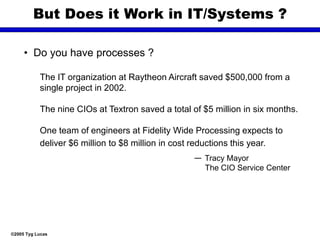 ©2005 Tyg Lucas
But Does it Work in IT/Systems ?
• Do you have processes ?
The IT organization at Raytheon Aircraft saved $500,000 from a
single project in 2002.
The nine CIOs at Textron saved a total of $5 million in six months.
One team of engineers at Fidelity Wide Processing expects to
deliver $6 million to $8 million in cost reductions this year.
— Tracy Mayor
The CIO Service Center
 