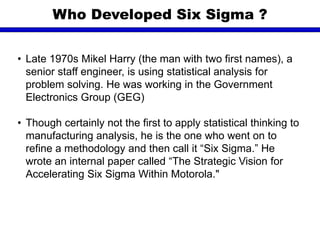• Late 1970s Mikel Harry (the man with two first names), a
senior staff engineer, is using statistical analysis for
problem solving. He was working in the Government
Electronics Group (GEG)
• Though certainly not the first to apply statistical thinking to
manufacturing analysis, he is the one who went on to
refine a methodology and then call it “Six Sigma.” He
wrote an internal paper called “The Strategic Vision for
Accelerating Six Sigma Within Motorola."
Who Developed Six Sigma ?
 
