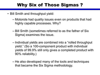 • Bill Smith and throughput yield:
– Motorola had quality issues even on products that had
highly capable processes. Why?
– Bill Smith (sometimes referred to as the father of Six
Sigma) examines the issue.
– Individual yields are combined into a “rolled throughput
yield.” (So a 100-component product with individual
yields of 99.9% still only gives a completed product with
90% reliability.)
– He also developed many of the tools and techniques
that became the Six Sigma methodology.
Why Six of Those Sigmas ?
 