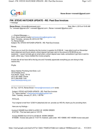 Renee Brown <vreneeb1@gmail.com>
FW: STEVE HATCHER UPDATE - RE: Past Due Invoices
1 message
Renee Brown <rbrown@msrenewal.com> Wed, Mar 4, 2015 at 10:45 AM
To: "vreneeb1@gmail.com" <vreneeb1@gmail.com>, Renee <vreneeb1@yahoo.com>
-----Original Message-----
From: steve hatcher [mailto:hatcherplumbing@sbcglobal.net]
Sent: Thursday, January 29, 2015 2:47 PM
To: Renee Brown
Subject: Re: STEVE HATCHER UPDATE - RE: Past Due Invoices
Renee,
Thank you so much for checking into the invoice in question for $188.48. I was able to pull our November
bank statement and found where a direct deposit had been sent in the amount of $188.48 as you
explained. I would normally get an email when a direct deposit was made, somewhere it got lost or went to
spam, either way, I have credited the invoice properly.
It looks like all we have left is the big one and I honestly appreciate everything you are doing to help
resolve this.
Phyllis
Steve Hatcher Plumbing And Drain, LLC
7510 Pebble Drive
Fort Worth, Texas 76118
(817) 461-4900 Phone
(817) 284-9308 FAX
www.hatcherplumbing.com
--------------------------------------------
On Tue, 1/27/15, Renee Brown <rbrown@msrenewal.com> wrote:
Subject: STEVE HATCHER UPDATE - RE: Past Due Invoices
To: "'steve hatcher'" <hatcherplumbing@sbcglobal.net>
Date: Tuesday, January 27, 2015, 1:58 PM
PHYLLIS,
Your original e-mail from 12/30/14 (attached) did not provide our WO #'s; thank you for providing them.
Here are my findings -
Invoice # 30048R from 8/06/14 at $531.20 WORK ORDER
#147746 - This has been paid on 1/21/15.
Invoice #30085 from 8/13/14 at $188.48 WORK ORDER
#148388 - Invoice was paid on 11/21/14; however, paid under WO 159680. WO 148388 invoice was paid
Page 1 of 3Gmail - FW: STEVE HATCHER UPDATE - RE: Past Due Invoices
9/3/2015https://mail.google.com/mail/u/0/?ui=2&ik=59a063c93d&view=pt&cat=MSR&search=cat...
XXXXXXXXXXXXXXXXXXXXXX
XXXXXXXXXXXXX
XXXXXXXXXXXXXXX
XXXXXXXXXXXXXX
XXXXXXXXXXXXX
XXXXXXXXXXXXXXXX
XXXXXXXXXXXXXXXXXXX
XXXXXXXXXXXXXXXXXXXXXXXXXXXXXXXXXXXXXXXXXXXXXXX
XXXXXXXXXXXXX
 