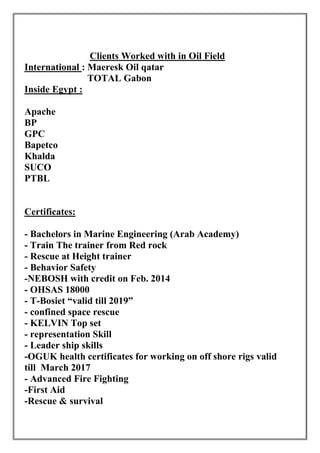 Ol iOn iO nihnO lle roW i eOlC
qatar: Maeresk OilInternational
TOTAL Gabon
Inside Egypt :
ehcaC
PB
CBh
Pch lao
aCcnic
OChi
BBPP
Certificates:
- Bachelors in Marine Engineering (Arab Academy)
- Train The trainer from Red rock
- Rescue at Height trainer
- Behavior Safety
-NEBOSH with credit on Feb. 2014
- OHSAS 18000
- T-Bosiet “valid till 2019”
- confined space rescue
- KELVIN Top set
- representation Skill
- Leader ship skills
-OGUK health certificates for working on off shore rigs valid
till March 2017
- Advanced Fire Fighting
-First Aid
-Rescue & survival
 