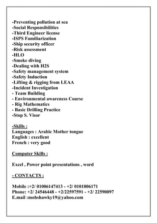 -Preventing pollution at sea
-Social Responsibilities
-Third Engineer license
-ISPS Familiarization
-Ship security officer
-Risk assessment
-HLO
-Smoke diving
-Dealing with H2S
-Safety management system
-Safety Induction
-Lifting & rigging from LEAA
-Incident Investigation
- Team Building
- Environmental awareness Course
- Rig Mathematics
- Basic Drilling Practice
-Stop S. Visor
Skills :-
Languages : Arabic Mother tongue
English : excellent
French : very good
Computer Skills :
Excel , Power point presentations , word
CONTACTS :-
Mobile :+2/ 01006147413 - +2/ 0101806171
Phone: +2/ 24546448 - +2/22597591 - +2/ 22590097
E.mail :mohshawky19@yahoo.com
 