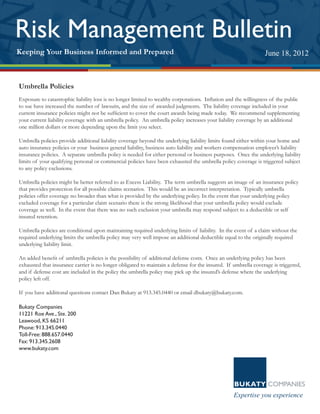 Umbrella Policies
Exposure to catastrophic liability loss is no longer limited to wealthy corporations. Inflation and the willingness of the public
to sue have increased the number of lawsuits, and the size of awarded judgments. The liability coverage included in your
current insurance policies might not be sufficient to cover the court awards being made today. We recommend supplementing
your current liability coverage with an umbrella policy. An umbrella policy increases your liability coverage by an additional
one million dollars or more depending upon the limit you select.
Umbrella policies provide additional liability coverage beyond the underlying liability limits found either within your home and
auto insurance policies or your business general liability, business auto liability and workers compensation employer’s liability
insurance policies. A separate umbrella policy is needed for either personal or business purposes. Once the underlying liability
limits of your qualifying personal or commercial policies have been exhausted the umbrella policy coverage is triggered subject
to any policy exclusions.
Umbrella policies might be better referred to as Excess Liability. The term umbrella suggests an image of an insurance policy
that provides protection for all possible claims scenarios. This would be an incorrect interpretation. Typically umbrella
policies offer coverage no broader than what is provided by the underlying policy. In the event that your underlying policy
excluded coverage for a particular claim scenario there is the strong likelihood that your umbrella policy would exclude
coverage as well. In the event that there was no such exclusion your umbrella may respond subject to a deductible or self
insured retention.
Umbrella policies are conditional upon maintaining required underlying limits of liability. In the event of a claim without the
required underlying limits the umbrella policy may very well impose an additional deductible equal to the originally required
underlying liability limit.
An added benefit of umbrella policies is the possibility of additional defense costs. Once an underlying policy has been
exhausted that insurance carrier is no longer obligated to maintain a defense for the insured. If umbrella coverage is triggered,
and if defense cost are included in the policy the umbrella policy may pick up the insured’s defense where the underlying
policy left off.
If you have additional questions contact Dan Bukaty at 913.345.0440 or email dbukaty@bukaty.com.
Bukaty Companies
11221 Roe Ave., Ste. 200
Leawood, KS 66211
Phone: 913.345.0440
Toll-Free: 888.657.0440
Fax: 913.345.2608
www.bukaty.com
September 24, 2008
Keeping Your Business Informed and Prepared
Risk Management Bulletin
June 18, 2012
 