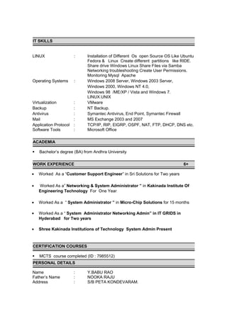 IT SKILLS
LINUX : Installation of Different Os open Source OS Like Ubuntu
Fedora & Linux Create different partitions like RIDE.
Share drive Windows Linux Share Files via Samba
Networking troubleshooting Create User Permissions.
Monitoring Mysql Apache
Operating Systems : Windows 2008 Server, Windows 2003 Server,
Windows 2000, Windows NT 4.0,
Windows 98 /ME/XP / Vista and Windows 7.
LINUX.UNIX
Virtualization : VMware
Backup : NT Backup.
Antivirus : Symantec Antivirus, End Point, Symantec Firewall
Mail : MS Exchange 2003 and 2007
Application Protocol : TCP/IP, RIP, EIGRP, OSPF, NAT, FTP, DHCP, DNS etc.
Software Tools : Microsoft Office
ACADEMIA
 Bachelor’s degree (BA) from Andhra University
WORK EXPERIENCE 6+
• Worked As a “Customer Support Engineer” in Sri Solutions for Two years
• Worked As a” Networking & System Administrator ” in Kakinada Institute Of
Engineering Technology For One Year
• Worked As a “ System Administrator ” in Micro-Chip Solutions for 15 months
• Worked As a “ System Administrator Networking Admin” in IT GRIDS in
Hyderabad for Two years
• Shree Kakinada Institutions of Technology System Admin Present
CERTIFICATION COURSES
 MCTS course completed (ID : 7985512)
PERSONAL DETAILS
Name : Y.BABU RAO
Father’s Name : NOOKA RAJU
Address : S/B PETA KONDEVARAM.
 