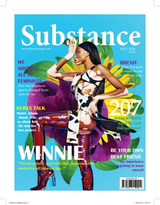 MAY 2016www.substancemag.co.uk
How that infamous
speech changed Femi-
nism for me
£2.99
BREXIT
What you need
to know to cast
your vote.
207
WE
SHOULD
ALL BE
FEMINISTS
INSTA-WORTHY
ways to rock
this summer!
GURLS TALK
Model, Adwoa
Aboah, tells
us about her
life and her
new project.
WINNIE“I loved myself. And with that, opportunities
started to fall into my lap...”
BE YOUR OWN
BEST FRIEND
The importance
of getting to know
oneself
Substance Magazine.indd 1 06/05/2016 10:16:21
 