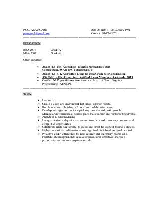 POOJA SANGARE Date Of Birth : 19th January 1981
psangare7@gmail.com Contact : 9167740976
______________________________________________________________________________
EDUCATION
BBA 2004 Grade-A
MBA 2007 Grade-A
Other Expertise:
 ASCB (E) - UK Accredited Lean Six Sigma Black Belt
Certification.(WAITING FOR RESULT)
 ASCB (E) – UK Accredited Lean six sigma Green belt Certification.
 ASCB(E) – UK Accredited Certified Lean Manager. A+ Grade 2013
 Certified NLP practitioner from American Board of Neuro Linguistic
Programming (ABNLP).
______________________________________________________________________________
Skills:
 Leadership
 Create a vision and environment that drives superior results.
 Results orientation building a focused and collaborative team.
 Develop strategies and tactics capitalizing on sales and profit growth.
Manage and communicate business plans that establish and reinforce brand value.
 Analytical Decision Making
 Use quantitative and qualitative research to understand customer, consumer and
competitive opportunities.
 Collaborate multi-functionally to access and direct the scope of business choices.
 Highly competitive, self-starter who is organized disciplined and goal oriented.
 Proactive leader with refined business acumen and exemplary people skills.
Facilitate a team approach to achieve organizational objectives, increase
productivity and enhance employee morale.
 