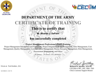 Given at: Fort Gordon , GA
DA FORM 87, 1 OCT 78
DEPARTMENT OF THE ARMY
CERTIFICATE OF TRAINING
has successfully completed
Mr. Ricardo J. DePalm
This is to certify that
Richard W. Spratley (GS-14)
CECOM LCMC, LRC, DRE, TSD
Chief, Customer Support Branch
Project Management Professional (PMP) Training
Project Management Introduction and Framework, Project Integration, Scope Management, Time Management, Cost
Management, Quality Management, Communication Management, Human Resource Management, Risk Management,
Procurement Management, and Ethics
20 January - 30 January 2015 (80 hours)
 