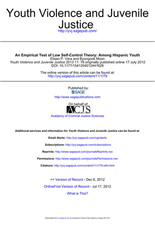 Youth Violence and Juvenile 
http://yvj.sagepub.com/ Justice 
An Empirical Test of Low Self-Control Theory: Among Hispanic Youth 
Eliseo P. Vera and Byongook Moon 
Youth Violence and Juvenile Justice 2013 11: 79 originally published online 17 July 2012 
DOI: 10.1177/1541204012441628 
The online version of this article can be found at: 
http://yvj.sagepub.com/content/11/1/79 
Published by: 
http://www.sagepublications.com 
On behalf of: 
Academy of Criminal Justice Sciences 
Additional services and information for Youth Violence and Juvenile Justice can be found at: 
Email Alerts: http://yvj.sagepub.com/cgi/alerts 
Subscriptions: http://yvj.sagepub.com/subscriptions 
Reprints: http://www.sagepub.com/journalsReprints.nav 
Permissions: http://www.sagepub.com/journalsPermissions.nav 
Citations: http://yvj.sagepub.com/content/11/1/79.refs.html 
>> Version of Record - Dec 6, 2012 
OnlineFirst Version of Record - Jul 17, 2012 
What is This? 
Downloaded from yvj.sagepub.com at University of Texas at San Antonio on August 26, 2013 
 