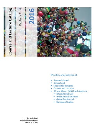 Dr.AminAlavi
2016
CourseandLectureCatalog
We offer a wide selection of:
• Research-based
• General and
• Specialized designed
• Courses and Lectures
• BA and Master (MA) level studies in
• International Law
• International Relations
• Global Studies and
• European Studies.
Dr. Amin Alavi
aminalavi@outlook.com
+41 79 78 51 606
 