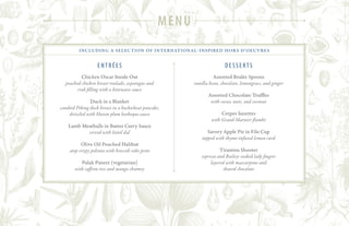including a selection of international-inspired hors d’oeuvres
entrées
Chicken Oscar Inside Out
poached chicken breast roulade, asparagus and
crab filling with a béarnaise sauce
Duck in a Blanket
candied Peking duck breast in a buckwheat pancake,
drizzled with Hoisin plum barbeque sauce
Lamb Meatballs in Butter Curry Sauce
served with lentil dal
Olive Oil Poached Halibut
atop crispy polenta with broccoli rabe pesto
Palak Paneer (vegetarian)
with saffron rice and mango chutney
Desserts
Assorted Brulée Spoons
vanilla bean, chocolate, lemongrass, and ginger
Assorted Chocolate Truffles
with cocoa, nuts, and coconut
Crepes Suzettes
with Grand Marnier flambé
Savory Apple Pie in Filo Cup
topped with thyme-infused lemon curd
Tiramisu Shooter
espresso and Baileys soaked lady fingers
layered with mascarpone and
shaved chocolate
menu
 