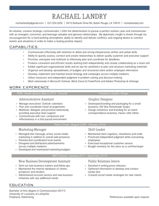Education	
Bachelor of Arts degree in Communication (2011)
University of Louisiana at Lafayette
Emphasis: Advertising 								 References available upon request
BBR Creative (January 2011 - September 2011)
	 New Business Development Assistant
•	 Sent out new business mailers and follow-ups
•	 Maintained the internal database of clients, 		
	 prospects and vendors
•	 Administered account service and new business 		
	 initiatives with any additional needs
Public Relations Intern
•	 Assisted in writing press releases
•	 Gathered information to develop and contact 		
	 media lists
•	 Created social media strategies for new clients
Plato’s Closet (August 2008 - February 2014)
	 Marketing Manager
•	 Managed text message, email, social media 		
	 marketing in addition to overall web presence
•	 Planned and coordinated local events
•	 Designed and distributed advertisements 			
	 across multiple mediums
•	 Developed and maintained marketing budgets
Shift Leader
•	 Maintained store registers, cleanliness and order
•	 Practiced independent judgment while overseeing		
	employees
•	 Exercised exceptional customer service
•	 Bought inventory for the store as a certified buyer
FMOL Health System (March 2014 - Current) Freelance Graphic Design
	 Administrative Assistant				 Graphic Designer
•	 Manage executives’ Outlook calendars
•	 Plan and coordinate travel arrangements
•	 Multitask, delegate and prioritize extensively		
	 providing executive level support
•	 Communicate with tact, composure and			
	 effectiveness in a fast-paced environment
•	 Developed branding and packaging for a small
	 business, Oh! Sha Homemade Soaps
•	 Design invitations and branding for an event
	 correspondence business, Haute Little Hattie
Work Experience
An intuitive, creative strategic communicator, I offer the determination to pursue a perfect solution, plan and communicate
with an energetic conviction, and leverage valuable and genuine relationships. My diplomatic insight is shown through my
encouragement for a hard-working atmosphere, ability to identify and defuse conflicts, and ongoing desire to connect
events and situations in order to make a lasting positive impact.
Capabilities
•	 Communicate effectively with attention to detail and strong interpersonal, written and verbal skills
•	 Ability to quickly assess, connect and create relationships to deliver quality customer and executive support
•	 Prioritize, anticipate and multitask to effectively plan and coordinate for deadlines
•	 Produce consistent and efficient results working both independently and closely collaborating as a team unit
•	 Exhibit significant organizational skills and an eye for aesthetics to plan and structure marketing materials
•	 Organize and develop spreadsheets of budgets and structured client and/or employee information
•	 Develop, implement and maintain brand strategy and campaigns across multiple mediums
•	 Utilize resources and independent judgment in problem solving and decision-making
•	 Work extensively in Microsoft Outlook, Word, Excel  PowerPoint and Adobe Photoshop  InDesign
RACHAEL LANDRY
rachaelandry@gmail.com | 337.329.3292 | 9413 Burbank Drive B4, Baton Rouge, LA 70810 | rachaelandry.com
 