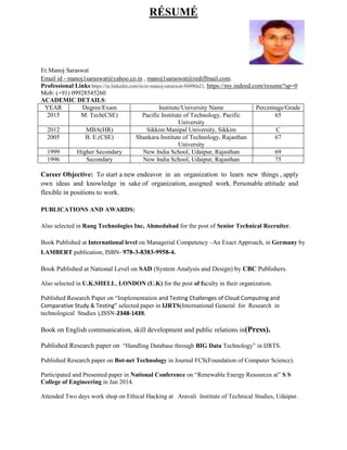 RÉSUMÉ
Er.Manoj Saraswat
Email id - manoj1saraswat@yahoo.co.in , manoj1saraswat@rediffmail.com.
Professional Links https://in.linkedin.com/in/er-manoj-saraswat-94990a21, https://my.indeed.com/resume?sp=0
Mob: (+91) 09928545260
ACADEMIC DETAILS:
YEAR Degree/Exam Institute/University Name Percentage/Grade
2015 M. Tech(CSE) Pacific Institute of Technology, Pacific
University
65
2012 MBA(HR) Sikkim Manipal University, Sikkim C
2005 B. E.(CSE) Shankara Institute of Technology, Rajasthan
University
67
1999 Higher Secondary New India School, Udaipur, Rajasthan 69
1996 Secondary New India School, Udaipur, Rajasthan 75
Career Objective: To start a new endeavor in an organization to learn new things , apply
own ideas and knowledge in sake of organization, assigned work. Personable attitude and
flexible in positions to work.
PUBLICATIONS AND AWARDS:
Also selected in Rang Technologies Inc, Ahmedabad for the post of Senior Technical Recruiter.
Book Published at International level on Managerial Competency –An Exact Approach, in Germany by
LAMBERT publication, ISBN- 978-3-8383-9958-4.
Book Published at National Level on SAD (System Analysis and Design) by CBC Publishers.
Also selected in U.K.SHELL, LONDON (U.K) for the post of faculty in their organization.
Published Research Paper on “Implementation and Testing Challenges of Cloud Computing and
Comparative Study & Testing” selected paper in IJRTS(International General for Research in
technological Studies ),ISSN-2348-1439.
Book on English communication, skill development and public relations in(Press).
Published Research paper on “Handling Database through BIG Data Technology” in IJRTS.
Published Research paper on Bot-net Technology in Journal FCS(Foundation of Computer Science).
Participated and Presented paper in National Conference on “Renewable Energy Resources at” S S
College of Engineering in Jan 2014.
Attended Two days work shop on Ethical Hacking at Aravali Institute of Technical Studies, Udaipur.
 