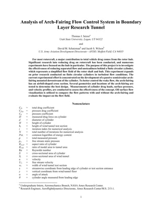 1
Analysis of Arch-Fairing Flow Control System in Boundary
Layer Research Tunnel
Thomas J. Setzera
Utah State University, Logan, UT 84322
and
David M. Schatzmanb
and Jacob S. Wilsonb
U.S. Army Aviation Development Directorate—AFDD, Moffett Field, CA 94035
For most rotorcraft, a major contribution to total vehicle drag comes from the rotor hub.
Significant research into reducing drag on rotorcraft has been conducted, and numerous
experiments have focused on the hub in particular. The purpose of this project is to investigate
the effectiveness of reducing separated flow and unsteadiness behind a finite circular cylinder,
which represents a simplified flow field of the rotor shaft and hub. This experiment expands
on prior research conducted on finite circular cylinders in turbulent flow conditions. The
current experimental effort is concentrated on the development of a passive semicircular arch-
fairing mounted downstream of the cylinder. To better control the wake flow, the arch-fairing
has an airfoil-shaped cross section. Several geometries and locations of the arch-fairing are
tested to determine the best design. Measurements of cylinder drag loads, surface pressure,
and velocity profiles, are conducted to assess the effectiveness of the concept. Oil surface flow
visualization is utilized to compare the flow patterns with and without the arch-fairing and
evaluate the impact on the flow field.
Nomenclature
CD = total drag coefficient
CD,p = pressure drag coefficient
Cp = pressure coefficient
D = measured drag force on cylinder
d = diameter of cylinder
H = height of cylinder
ht = height of wind tunnel test section
i = iteration index for numerical analysis
N = total number of iterations for numerical analysis
Pxx = common logarithm of energy content
p = total measured pressure
p∞ = free stream static pressure
RA,cyl = aspect ratio of cylinder
RT,M = ratio of model area to tunnel area
Re = Reynolds number
S = cross-sectional area of cylinder
St = cross-sectional area of wind tunnel
u = velocity
U∞ = free stream velocity
wt = width of wind tunnel test section
x = streamwise coordinate from leading edge of cylinder or test section entrance
y = vertical coordinate from wind tunnel floor
α = angle of attack
θ = cylinder angle measured from leading edge
a
Undergraduate Intern, Aeromechanics Branch, NASA Ames Research Center.
b
Research Engineer, Aeroflightdynamics Directorate, Ames Research Center/M.S. 215-1.
 