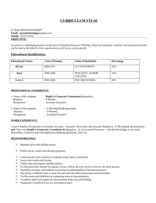 CURRICULUM VITAE
P. PURUSHOTHAM REDDY
Email: purushothamppg@gmail.com
Mobile: 9535713914
OBJECTIVE:
To achieve a challenging position in the area of Enterprise Resource Planning, where my analytical, academic and professional skills
can be used to the benefit of the organization as well as my carrier growth.
Educational Qualification:
Educational Course Year of Passing Name of Institution Percentage
B.Com 2008-2011 S V UNIVERSITY 65%
Inter 2006-2008 PCR GOVT. JUNIOR
COLLEGE
54%
S.S.L.C 2005-2006 PNC MH SCHOOL 48%
PROFESSIONAL EXPERIENCE:
1 Name of the company : Raj&Co Corporate Consultants(Bangalore).
Duration : 8 Months
Designation : Accounts Executive
2 .Name of the company : C.Devarajula & associates
Duration : 16 Months,
Designation : Accounts Executive
WORK EXPERIENCE:
1 year 4 months of experience in General Accounts Accounts Receivable and Accounts Payable.in C.Devarajula & associates
and Now with Raj&Co Corporate Consultants In Bangalore as an Accounts Executive - with fair knowledge in Accounts
Receivable, Collection and cash application Banking Operations, Sale Tax.
RESPONSIBILITIES:
 Maintain up-to-date billing system.
 Follow up on, collect and allocate payments.
 Communicate with customers via phone, email, mail or personally
 Assist with month-end closing
 Collect data and prepare monthly metrics
 If client paid short amount for against invoice, follow up with client to recovery the short amount.
 Attending meetings with auditees to develop an understanding of business processes.
 Travelling to different sites to meet relevant staff and obtain documents and information.
 Verifies assets and liabilities by comparing items to documentation.
 Completes audit work papers by documenting audit tests and findings.
 Preparation of profit & Loss A/c and balance sheet.
 