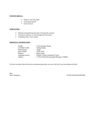 SYSTEM SKILLS:
 PGDCA And Tally ERP.
 Good typing Speed
 Good in Excel.
STRENGTHS:
 Planning and performing the tasks with speed & accuracy.
 Aiming at excellence in work through self motivation.
 Leadership skills, Team worker
PERSONAL INFORMATION
NAME : P. Purushotham Reddy
FATHER NAME : M.Raja Reddy
Marital Status : Single
Date of Birth : 28-06-1989
Religion : Indian Hindu
Languages known : English, Telugu, Kannada & Tamil.
Address : 1-139 G.B Paly Bommanahalli Bangalore 560068.
I do here by declare that all the above mentioned particulars are true to the best of my knowledge and belief.
Date:
Place: Bangalore P.PURUSHOTHAM REDDY
 