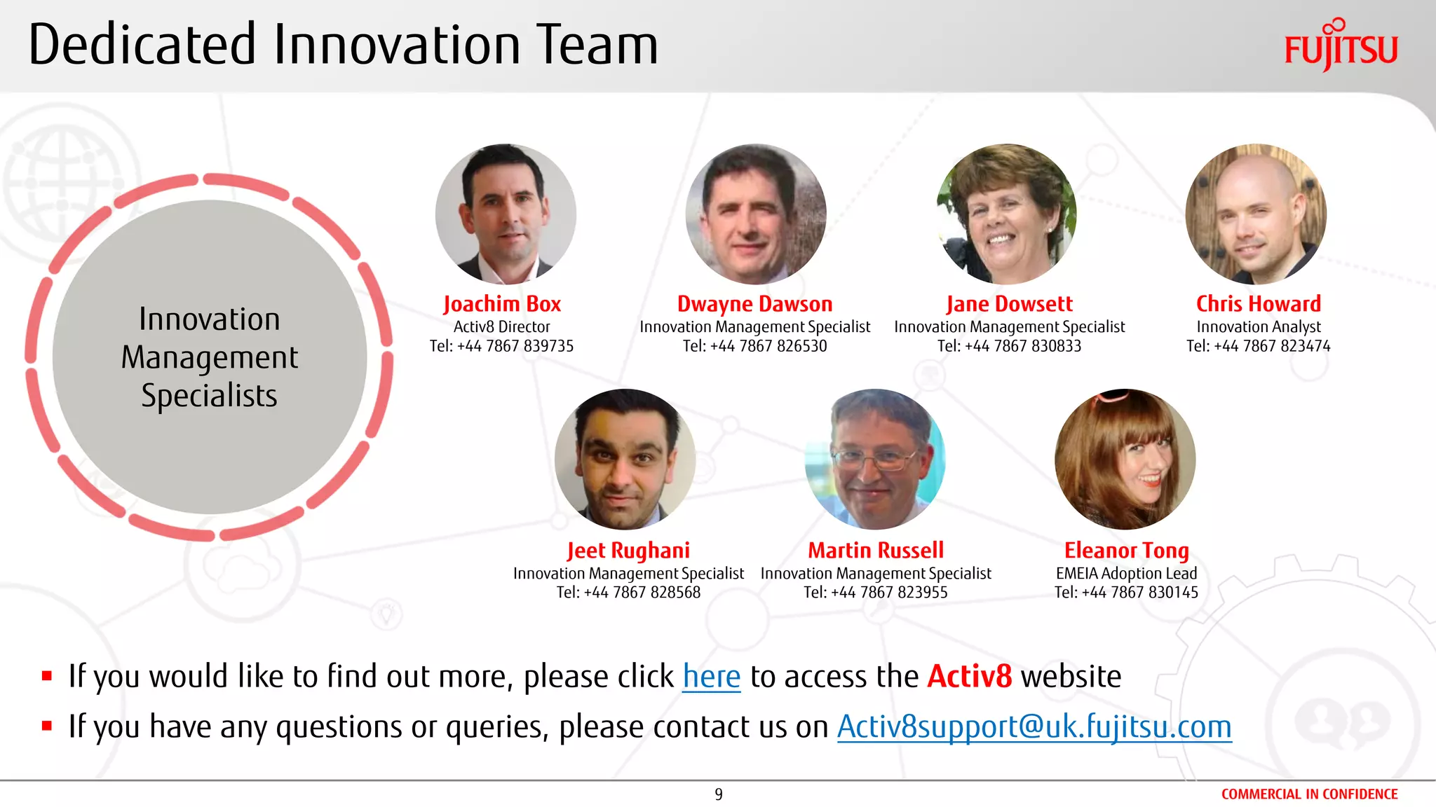 9 COMMERCIAL IN CONFIDENCE
Dedicated Innovation Team
Innovation
Management
Specialists
 If you would like to find out more, please click here to access the Activ8 website
 If you have any questions or queries, please contact us on Activ8support@uk.fujitsu.com
Jeet Rughani
Innovation Management Specialist
Tel: +44 7867 828568
Martin Russell
Innovation Management Specialist
Tel: +44 7867 823955
Chris Howard
Innovation Analyst
Tel: +44 7867 823474
Joachim Box
Activ8 Director
Tel: +44 7867 839735
Dwayne Dawson
Innovation Management Specialist
Tel: +44 7867 826530
Jane Dowsett
Innovation Management Specialist
Tel: +44 7867 830833
Eleanor Tong
EMEIA Adoption Lead
Tel: +44 7867 830145
 