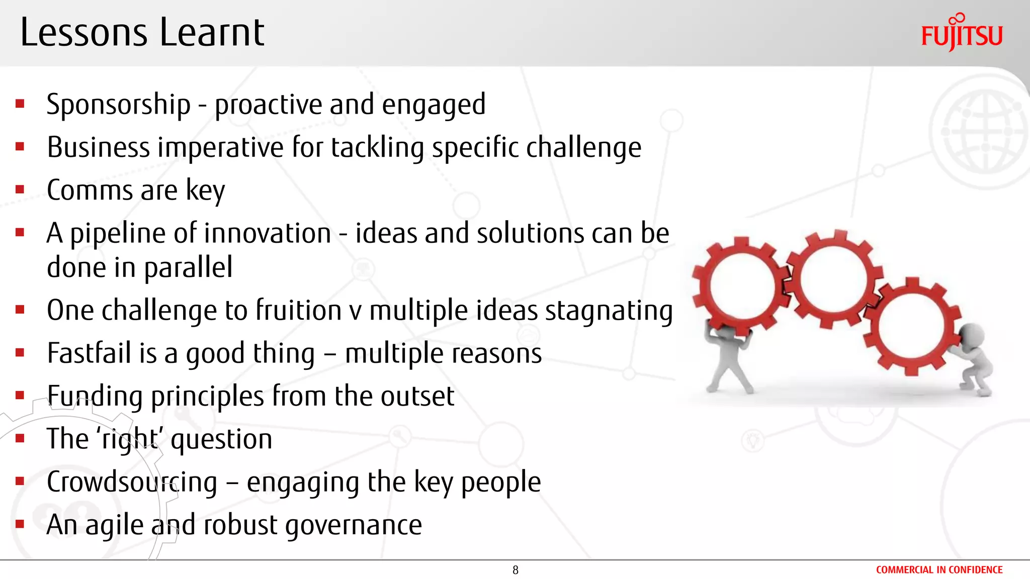 8 COMMERCIAL IN CONFIDENCE
 Sponsorship - proactive and engaged
 Business imperative for tackling specific challenge
 Comms are key
 A pipeline of innovation - ideas and solutions can be
done in parallel
 One challenge to fruition v multiple ideas stagnating
 Fastfail is a good thing – multiple reasons
 Funding principles from the outset
 The ‘right’ question
 Crowdsourcing – engaging the key people
 An agile and robust governance
Lessons Learnt
 