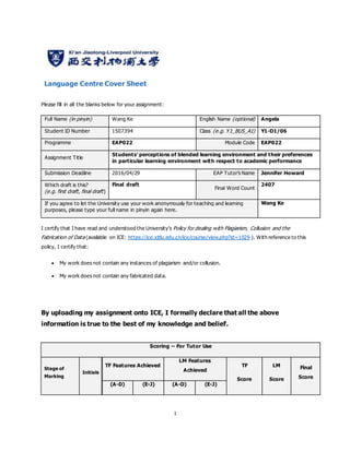 1
Language Centre Cover Sheet
Please fill in all the blanks below for your assignment:
Full Name (in pinyin) Wang Ke English Name (optional) Angela
Student ID Number 1507394 Class (e.g. Y1_BUS_A1) Y1-D1/06
Programme EAP022 Module Code EAP022
Assignment Title
Students’ perceptions of blended learning environment and their preferences
in particular learning environment with respect to academic performance
Submission Deadline 2016/04/29 EAP Tutor’s Name Jennifer Howard
Which draft is this?
(e.g. first draft, final draft)
Final draft
Final Word Count
2407
If you agree to let the University use your work anonymously for teaching and learning
purposes, please type your full name in pinyin again here.
Wang Ke
I certify that I have read and understood the University’s Policy for dealing with Plagiarism, Collusion and the
Fabrication of Data (available on ICE: https://ice.xjtlu.edu.cn/ice/course/view.php?id=1029 ). With reference to this
policy, I certify that:
 My work does not contain any instances of plagiarism and/or collusion.
 My work does not contain any fabricated data.
By uploading my assignment onto ICE, I formally declare that all the above
information is true to the best of my knowledge and belief.
Scoring – For Tutor Use
Stage of
Marking
Initials
TF Features Achieved
LM Features
Achieved
TF
Score
LM
Score
Final
Score
(A-D) (E-J) (A-D) (E-J)
 