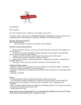 Job Greeting!!!
Dear Candidate
Let’s start with good wishes, wishing you a very happy new year 2015,
A fantastic contract opportunity for a SAP Payroll Specialist / Coordinator to join the project team of
a leading provider of next-generation consulting, technology and outsourcing solutions.
Job Title: SAP Payroll Specialist
Role Summary/Purpose:
• Full responsibility for processing and quality control of payroll.
Essential Functions/Responsibilities:
• Payroll responsible. Key task is to ensure that monthly payroll is processed within deadlines and
with zero defects
• Co-operate with payroll stakeholders including HR, payroll service provider and controllership
team to resolve variances and solve problems
• Co-operate with HR to enhance payroll related data and processes in ERP systems
• Provide payroll expertise and advice to internal customers
• Prepare statistics relating to payroll performance, management of timesheets, management of
employee quotas, etc
• Participate in other day to day and Ad Hoc activities in the Controllership Team
Qualifications/Requirements:
• Bachelor’s degree from an accredited university or college (or a high school diploma / GED with a
minimum of 4+ years of experience in a similar position).
• Knowledge of Norwegian union agreements and offshore workers compensation and Norwegian labour
regulations.
• Knowledge of SAP ERP
Desired:
• Strong organizational skills and exceptional attention to detail and accuracy
• Any satisfactory equivalent combination of experience and training which insures the ability to
perform the work may substitute for the above that the employer may find appropriate and
acceptable.
• Ability to balance workload under short deadlines and changing priorities in a fast paced environment
• Strong oral and written communication skills
• Strong interpersonal skills
Kindly send across the following details in case interested with updated resume to myself ( Please
fill the below provided questionnaire ).Necessary to filled
 