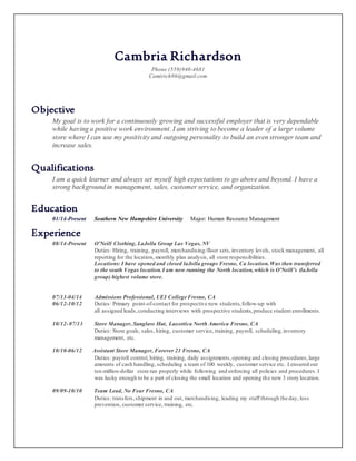 Cambria Richardson
Phone (559)940-4681
Camirich86@gmail.com
Objective
My goal is to work for a continuously growing and successful employer that is very dependable
while having a positive work environment. I am striving to become a leader of a large volume
store where I can use my positivity and outgoing personality to build an even stronger team and
increase sales.
Qualifications
I am a quick learner and always set myself high expectations to go above and beyond. I have a
strong background in management, sales, customer service, and organization.
Education
01/14-Present Southern New Hampshire University Major: Human Resource Management
Experience
08/14-Present O’Neill Clothing, LaJolla Group Las Vegas, NV
Duties: Hiring, training, payroll, merchandising/floor sets,inventory levels, stock management, all
reporting for the location, monthly plan analysis, all store responsibilities.
Locations: I have opened and closed laJolla groups Fresno, Ca location.Was then transferred
to the south Vegas location.I am now running the North location,which is O’Neill’s (laJolla
group) highest volume store.
07/13-04/14 Admissions Professional, UEI College Fresno, CA
06/12-10/12 Duties: Primary point-of-contact for prospective new students,follow-up with
all assigned leads,conducting interviews with prospective students,produce student enrollments.
10/12-07/13 Store Manager, Sunglass Hut, Luxottica North America Fresno, CA
Duties: Store goals, sales, hiring, customer service, training, payroll, scheduling,inventory
management, etc.
10/10-06/12 Assistant Store Manager, Forever 21 Fresno, CA
Duties: payroll control, hiring, training, daily assignments,opening and closing procedures,large
amounts of cash handling, scheduling a team of 100 weekly, customer service etc. I ensured our
ten-million-dollar store ran properly while following and enforcing all policies and procedures. I
was lucky enough to be a part of closing the small location and opening the new 3 story location.
09/09-10/10 Team Lead, No Fear Fresno, CA
Duties: transfers,shipment in and out, merchandising, leading my staff through the day, loss
prevention, customer service, training, etc.
 