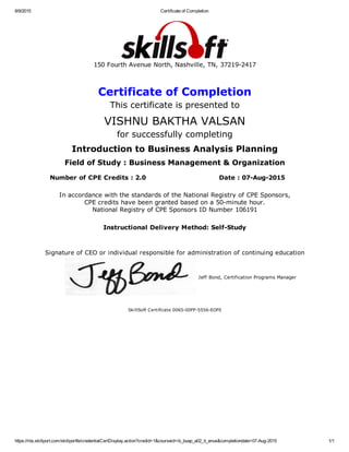 8/9/2015 Certificate of Completion
https://rbs.skillport.com/skillportfe/credentialCertDisplay.action?credid=1&courseid=ib_buap_a02_it_enus&completiondate=07­Aug­2015 1/1
150 Fourth Avenue North, Nashville, TN, 37219­2417
Certificate of Completion
This certificate is presented to
VISHNU BAKTHA VALSAN
for successfully completing
Introduction to Business Analysis Planning
Field of Study : Business Management & Organization
Number of CPE Credits : 2.0 Date : 07­Aug­2015
In accordance with the standards of the National Registry of CPE Sponsors,
CPE credits have been granted based on a 50­minute hour.
National Registry of CPE Sponsors ID Number 106191
Instructional Delivery Method: Self­Study
Signature of CEO or individual responsible for administration of continuing education
Jeff Bond, Certification Programs Manager
SkillSoft Certificate 0065­00FP­5556­EOF0
 