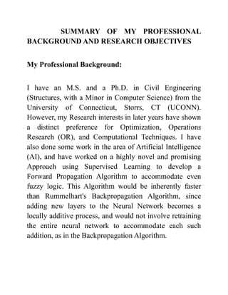 SUMMARY OF MY PROFESSIONAL
BACKGROUND AND RESEARCH OBJECTIVES
My Professional Background:
I have an M.S. and a Ph.D. in Civil Engineering
(Structures, with a Minor in Computer Science) from the
University of Connecticut, Storrs, CT (UCONN).
However, my Research interests in later years have shown
a distinct preference for Optimization, Operations
Research (OR), and Computational Techniques. I have
also done some work in the area of Artificial Intelligence
(AI), and have worked on a highly novel and promising
Approach using Supervised Learning to develop a
Forward Propagation Algorithm to accommodate even
fuzzy logic. This Algorithm would be inherently faster
than Rummelhart's Backpropagation Algorithm, since
adding new layers to the Neural Network becomes a
locally additive process, and would not involve retraining
the entire neural network to accommodate each such
addition, as in the Backpropagation Algorithm.
 