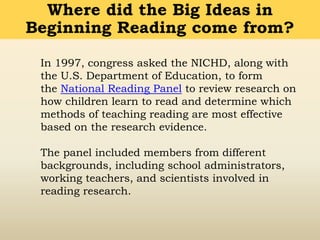 In 1997, congress asked the NICHD, along with
the U.S. Department of Education, to form
the National Reading Panel to review research on
how children learn to read and determine which
methods of teaching reading are most effective
based on the research evidence.
The panel included members from different
backgrounds, including school administrators,
working teachers, and scientists involved in
reading research.
Where did the Big Ideas in
Beginning Reading come from?
 