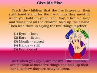 Give Me Five
Teach the children that the five fingers on their
right hand stand for the five things they must do
when you hold up your hand. Say, "Give me five,"
and wait until all the children hold up their hand.
Then lead them in saying the five things together.
(1) Eyes -- look
(2) Ears -- listen
(3) Mouth -- closed
(4) Hands -- still
(5) Feet – quiet
Later when you say, "Give me five," the children
are to think of these five things and hold up their
hand to show they are ready to listen.
 