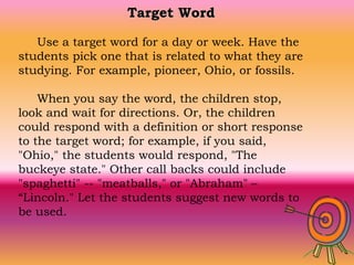 Target Word
Use a target word for a day or week. Have the
students pick one that is related to what they are
studying. For example, pioneer, Ohio, or fossils.
When you say the word, the children stop,
look and wait for directions. Or, the children
could respond with a definition or short response
to the target word; for example, if you said,
"Ohio," the students would respond, "The
buckeye state." Other call backs could include
"spaghetti" -- "meatballs," or "Abraham" –
“Lincoln." Let the students suggest new words to
be used.
 