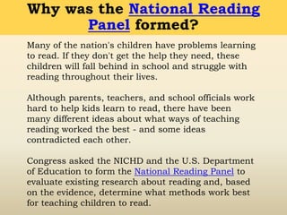 Many of the nation's children have problems learning
to read. If they don't get the help they need, these
children will fall behind in school and struggle with
reading throughout their lives.
Although parents, teachers, and school officials work
hard to help kids learn to read, there have been
many different ideas about what ways of teaching
reading worked the best - and some ideas
contradicted each other.
Congress asked the NICHD and the U.S. Department
of Education to form the National Reading Panel to
evaluate existing research about reading and, based
on the evidence, determine what methods work best
for teaching children to read.
Why was the National Reading
Panel formed?
 