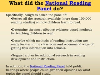 Specifically, congress asked the panel to:
•Review all the research available (more than 100,000
reading studies) on how children learn to read.
•Determine the most effective evidence-based methods
for teaching children to read.
•Describe which methods of reading instruction are
ready for use in the classroom and recommend ways of
getting this information into schools.
•Suggest a plan for additional research in reading
development and instruction.
In addition, the National Reading Panel held public
hearings where people could give their opinions on what
topics the panel should study.
What did the National Reading
Panel do?
 