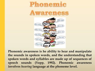 Phonemic awareness is he ability to hear and manipulate
the sounds in spoken words, and the understanding that
spoken words and syllables are made up of sequences of
speech sounds (Yopp, 1992). Phonemic awareness
involves hearing language at the phoneme level.
 