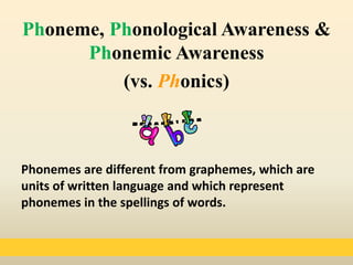 Phonemes are different from graphemes, which are
units of written language and which represent
phonemes in the spellings of words.
Phoneme, Phonological Awareness &
Phonemic Awareness
(vs. Phonics)
 