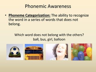 • Phoneme Categorization: The ability to recognize
the word in a series of words that does not
belong.
Phonemic Awareness
Which word does not belong with the others?
ball, bus, girl, balloon
 